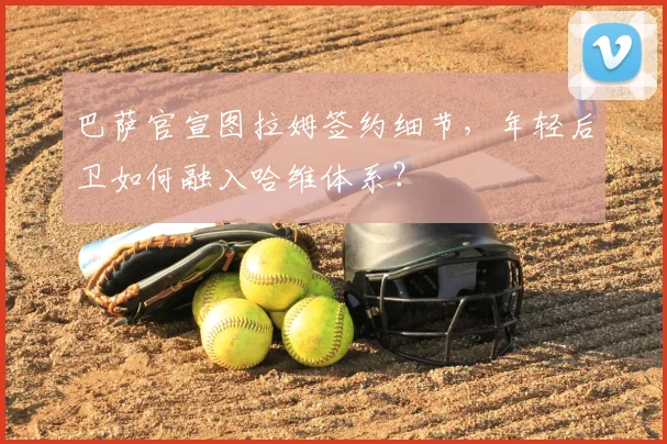 巴萨官宣图拉姆签约细节，年轻后卫如何融入哈维体系？