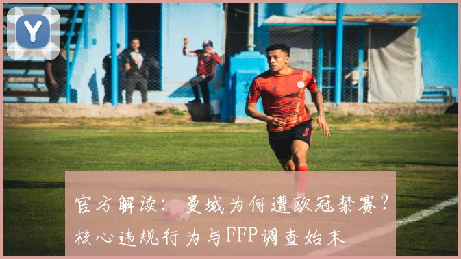 官方解读：曼城为何遭欧冠禁赛？核心违规行为与FFP调查始末