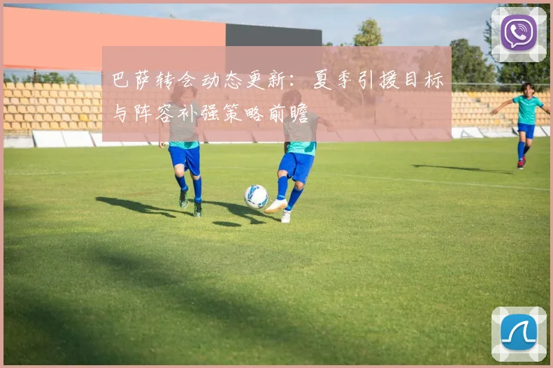 巴萨转会动态更新：夏季引援目标与阵容补强策略前瞻