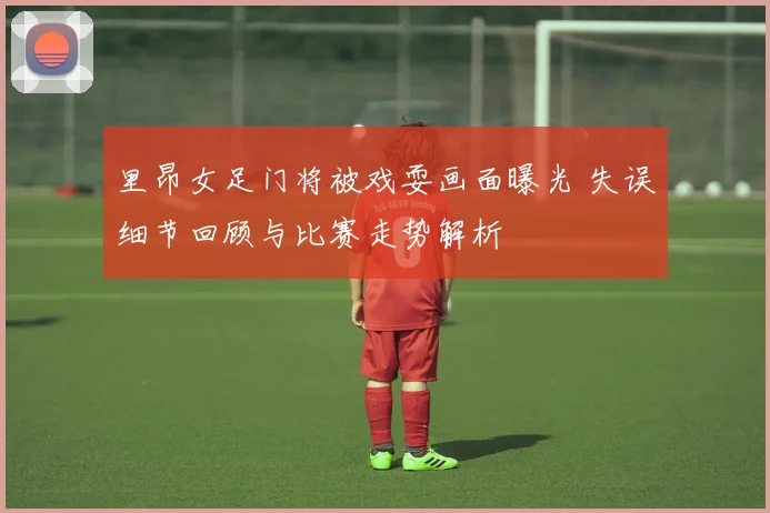 里昂女足门将被戏耍画面曝光 失误细节回顾与比赛走势解析
