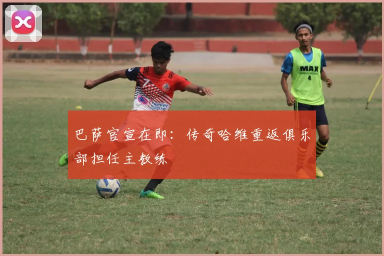 巴萨官宣在即：传奇哈维重返俱乐部担任主教练