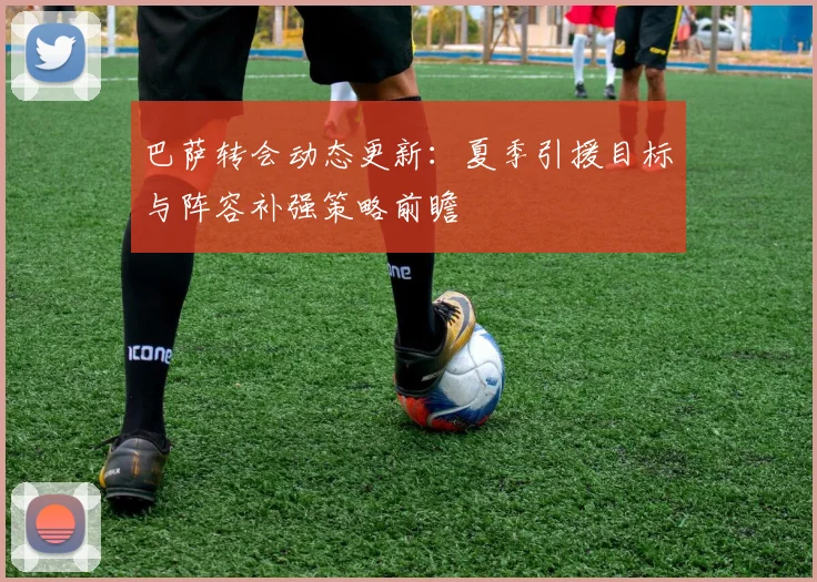 巴萨转会动态更新：夏季引援目标与阵容补强策略前瞻