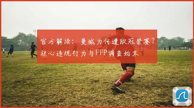 官方解读：曼城为何遭欧冠禁赛？核心违规行为与FFP调查始末