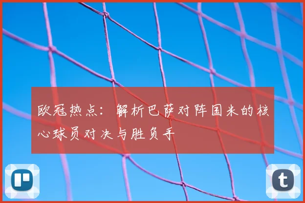 欧冠热点：解析巴萨对阵国米的核心球员对决与胜负手