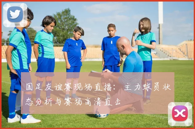 国足友谊赛现场直播：主力球员状态分析与赛场高清直击